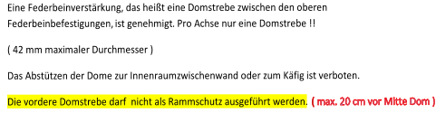 Eine Federbeinverst�rkung, das hei�t eine Domstrebe zwischen den oberen  Federbeinbefestigungen,  ist genehmigt . P ro Achse nur eine Domstrebe !!        ( 42 mm maximaler Durchmesser )       Das  A bst�tzen der Dome zur Innenraumzwischenwand oder zum K�fig ist verboten.   Die vordere Domstrebe darf  nicht als Rammschutz ausgef�hrt werden.    ( max. 20 cm vor Mitte Dom )